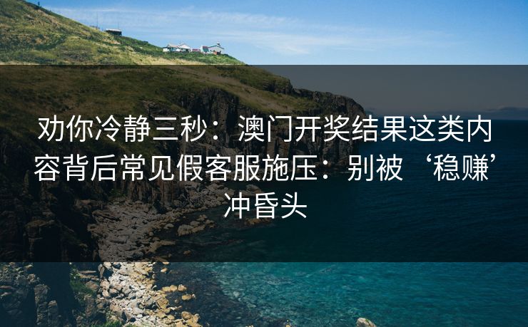 劝你冷静三秒：澳门开奖结果这类内容背后常见假客服施压：别被‘稳赚’冲昏头