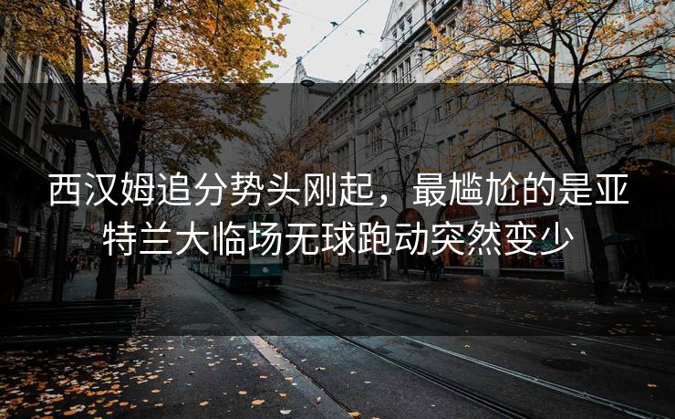 西汉姆追分势头刚起，最尴尬的是亚特兰大临场无球跑动突然变少