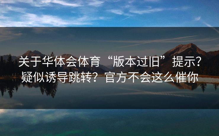 关于华体会体育“版本过旧”提示?疑似诱导跳转?官方不会这么催你 关于华体会体育“版本过旧”提示?疑似诱导跳转?官方不会这么催你