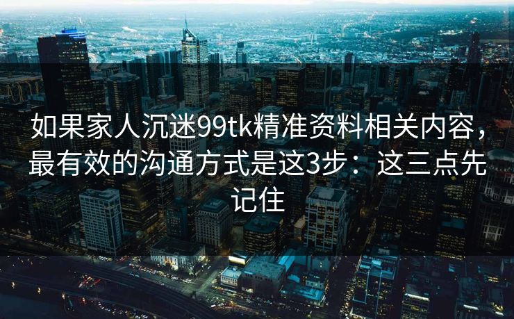 如果家人沉迷99tk精准资料相关内容，最有效的沟通方式是这3步：这三点先记住