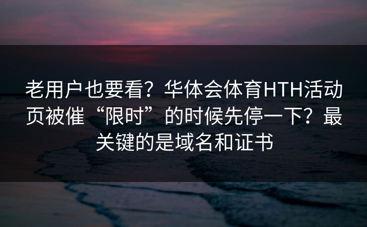 老用户也要看?华体会体育HTH活动页被催“限时”的时候先停一下?最关键的是域名和证书 老用户也要看?华体会体育HTH活动页被催“限时”的时候先停一下?最关键的是域名和证书