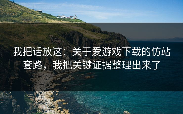 我把话放这：关于爱游戏下载的仿站套路，我把关键证据整理出来了
