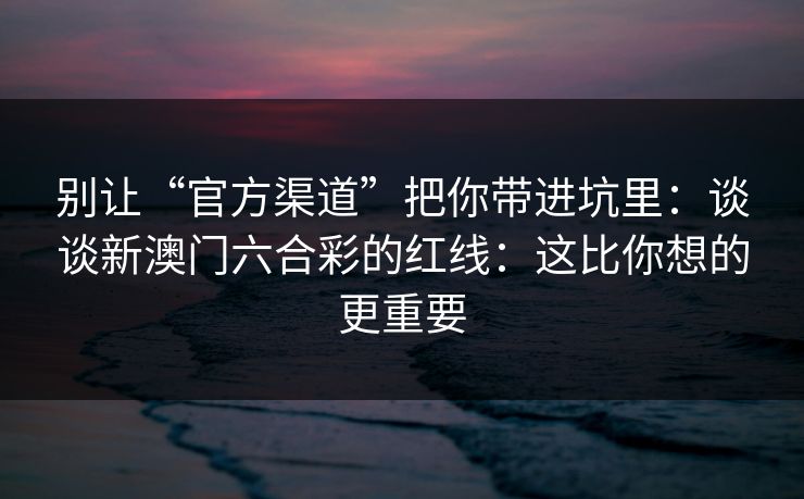 别让“官方渠道”把你带进坑里：谈谈新澳门六合彩的红线：这比你想的更重要