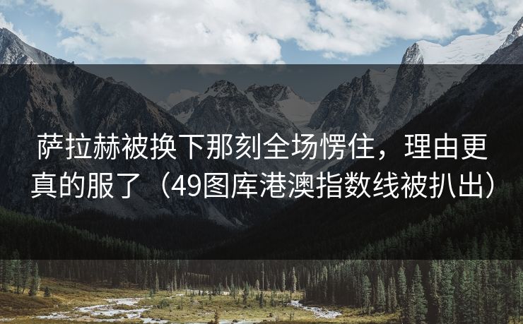 萨拉赫被换下那刻全场愣住，理由更真的服了（49图库港澳指数线被扒出）