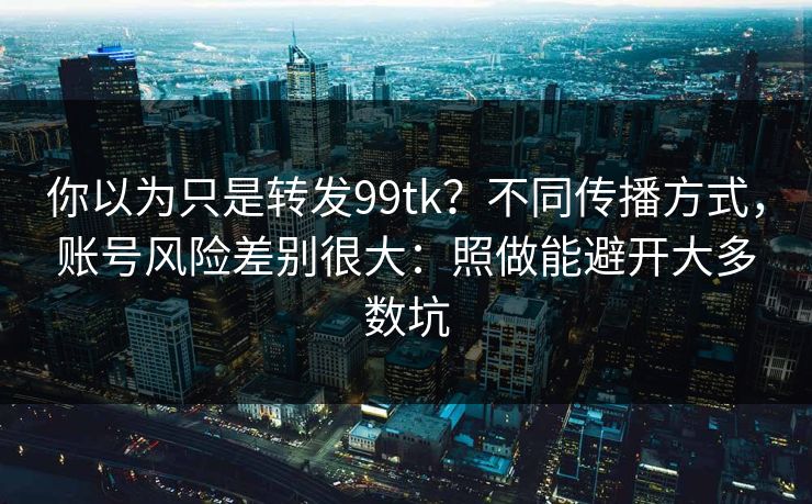 你以为只是转发99tk？不同传播方式，账号风险差别很大：照做能避开大多数坑