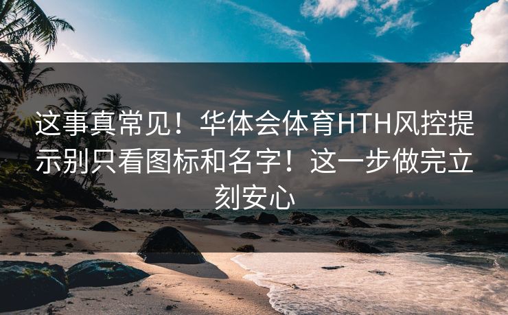 这事真常见！华体会体育HTH风控提示别只看图标和名字！这一步做完立刻安心
