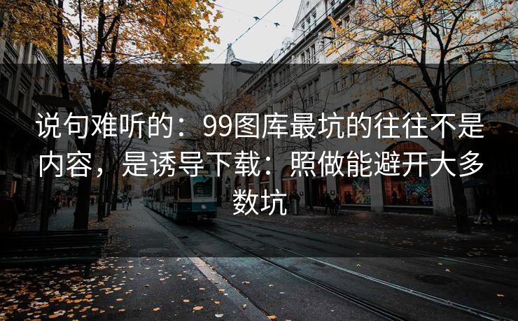 说句难听的：99图库最坑的往往不是内容，是诱导下载：照做能避开大多数坑