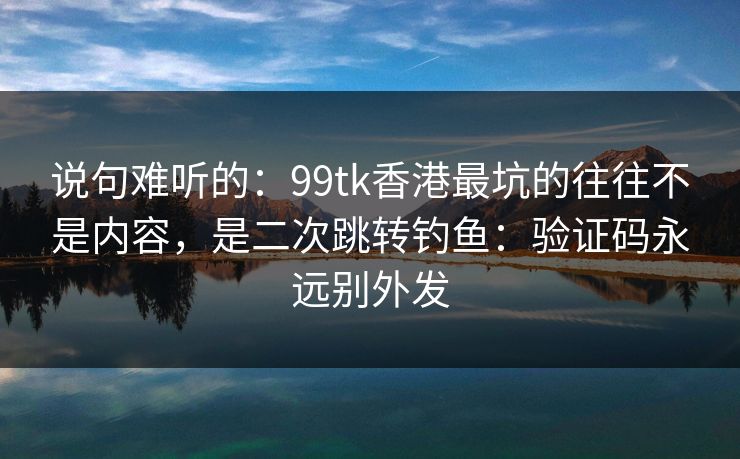 说句难听的：99tk香港最坑的往往不是内容，是二次跳转钓鱼：验证码永远别外发