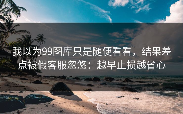 我以为99图库只是随便看看，结果差点被假客服忽悠：越早止损越省心
