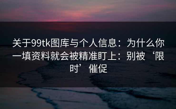 关于99tk图库与个人信息：为什么你一填资料就会被精准盯上：别被‘限时’催促