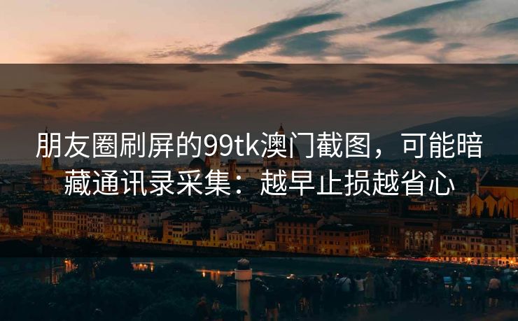 朋友圈刷屏的99tk澳门截图，可能暗藏通讯录采集：越早止损越省心